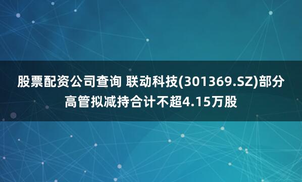 股票配资公司查询 联动科技(301369.SZ)部分高管拟减持合计不超4.15万股
