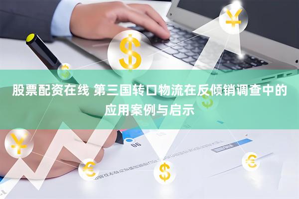 股票配资在线 第三国转口物流在反倾销调查中的应用案例与启示