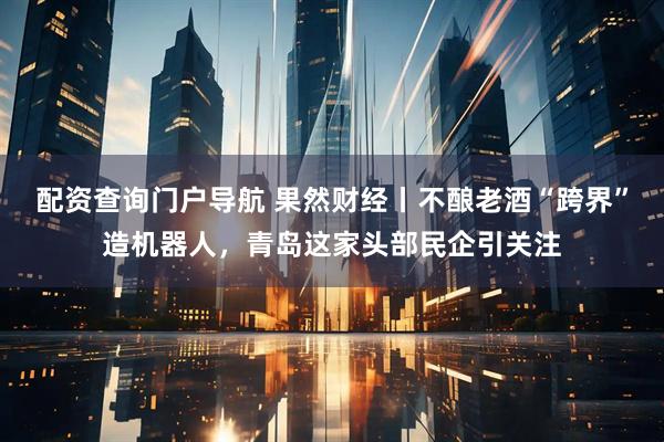 配资查询门户导航 果然财经丨不酿老酒“跨界”造机器人，青岛这家头部民企引关注