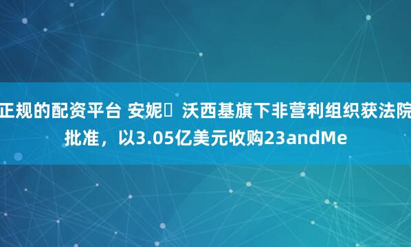 正规的配资平台 安妮・沃西基旗下非营利组织获法院批准，以3.05亿美元收购23andMe