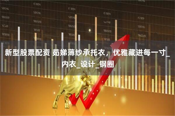 新型股票配资 茹娣薄纱承托衣，优雅藏进每一寸_内衣_设计_钢圈