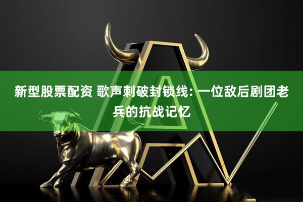 新型股票配资 歌声刺破封锁线: 一位敌后剧团老兵的抗战记忆