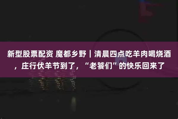 新型股票配资 魔都乡野｜清晨四点吃羊肉喝烧酒，庄行伏羊节到了，“老饕们”的快乐回来了