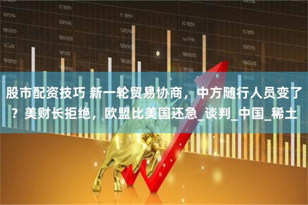 股市配资技巧 新一轮贸易协商，中方随行人员变了？美财长拒绝，欧盟比美国还急_谈判_中国_稀土