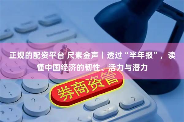 正规的配资平台 尺素金声丨透过“半年报”，读懂中国经济的韧性、活力与潜力