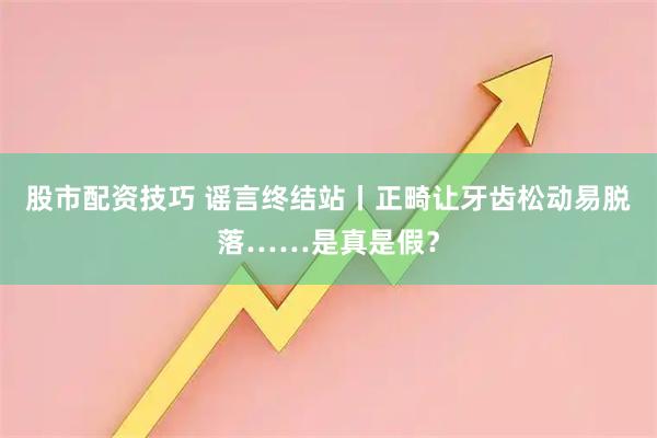 股市配资技巧 谣言终结站丨正畸让牙齿松动易脱落……是真是假？