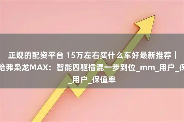 正规的配资平台 15万左右买什么车好最新推荐｜长城哈弗枭龙MAX：智能四驱插混一步到位_mm_用户_保值率