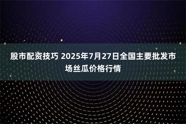 股市配资技巧 2025年7月27日全国主要批发市场丝瓜价格行情