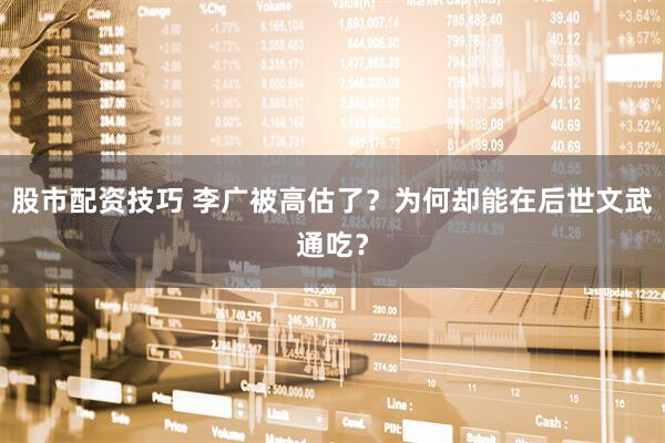 股市配资技巧 李广被高估了？为何却能在后世文武通吃？