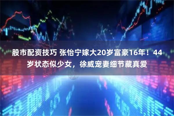 股市配资技巧 张怡宁嫁大20岁富豪16年！44岁状态似少女，徐威宠妻细节藏真爱