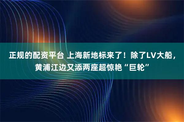 正规的配资平台 上海新地标来了！除了LV大船，黄浦江边又添两座超惊艳“巨轮”