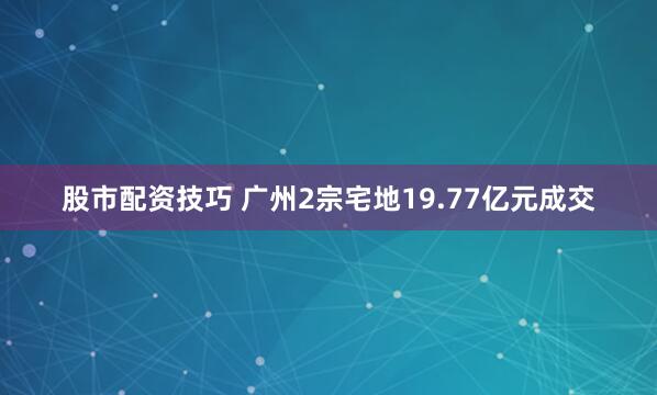 股市配资技巧 广州2宗宅地19.77亿元成交
