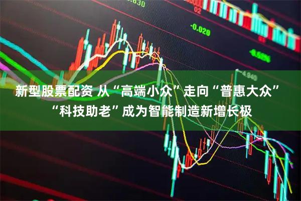 新型股票配资 从“高端小众”走向“普惠大众” “科技助老”成为智能制造新增长极