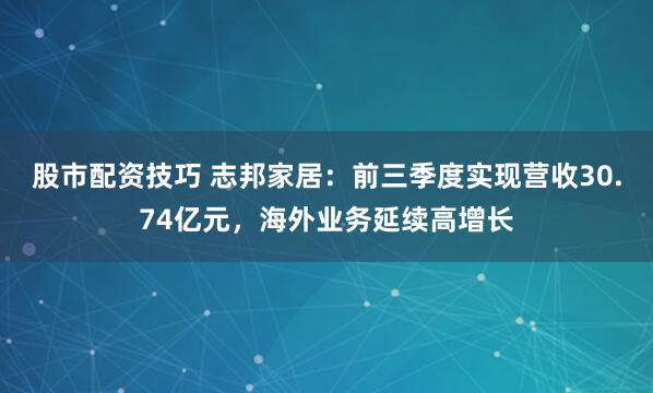 股市配资技巧 志邦家居：前三季度实现营收30.74亿元，海外业务延续高增长
