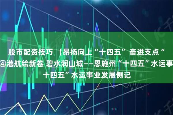 股市配资技巧 【昂扬向上“十四五” 奋进支点“十五五”】④港航绘新卷 碧水润山城——恩施州“十四五”水运事业发展侧记