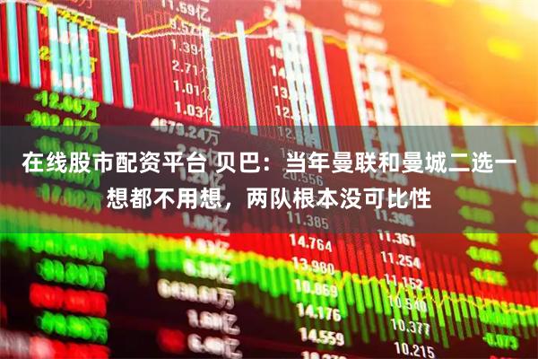 在线股市配资平台 贝巴：当年曼联和曼城二选一想都不用想，两队根本没可比性